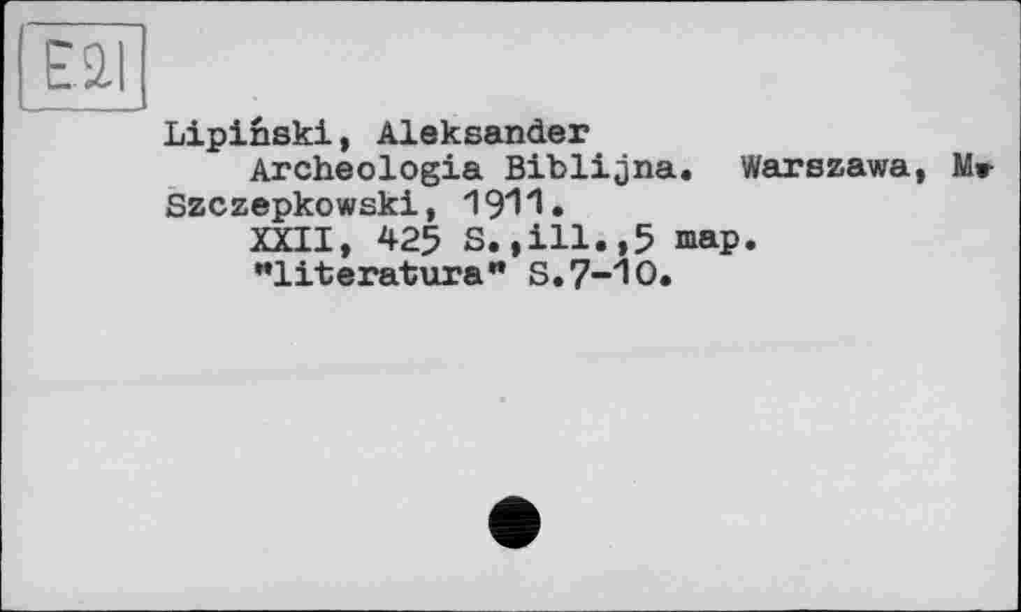 ﻿Ell
Lipinski, Aleksander
Archeologia Biblijna. Warszawa, Mr Szczepkowski,
XXII, 425 S.»ill.,5 map.
"literatura" S.7-10.